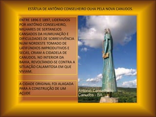 ESTÁTUA DE ANTÔNIO CONSELHEIRO OLHA PELA NOVA CANUDOS.

ENTRE 1896 E 1897, LIDERADOS
POR ANTÔNIO CONSELHEIRO,
MILHARES DE SERTANEJOS
CANSADOS DA HUMILHAÇÃO E
DIFICULDADES DE SOBREVIVÊNCIA
NUM NORDESTE TOMADO DE
LATIFÚNDIOS IMPRODUTIVOS E
SECAS, CRIAM A CIDADELA DE
CANUDOS, NO INTERIOR DA
BAHIA, REVOLTANDO-SE CONTRA A
SITUAÇÃO CALAMITOSA EM QUE
VIVIAM.


A CIDADE ORIGINAL FOI ALAGADA
PARA A CONSTRUÇÃO DE UM
AÇUDE
 