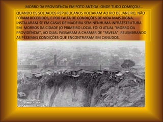 MORRO DA PROVIDÊNCIA EM FOTO ANTIGA -ONDE TUDO COMEÇOU...
QUANDO OS SOLDADOS REPUBLICANOS VOLTARAM AO RIO DE JANEIRO, NÃO
FORAM RECEBIDOS, E POR FALTA DE CONDIÇÕES DE VIDA MAIS DIGNA,
INSTALARAM-SE EM CASAS DE MADEIRA SEM NENHUMA INFRAESTRUTURA
EM MORROS DA CIDADE (O PRIMEIRO LOCAL FOI O ATUAL "MORRO DA
PROVIDÊNCIA", AO QUAL PASSARAM A CHAMAR DE "FAVELA", RELEMBRANDO
AS PÉSSIMAS CONDIÇÕES QUE ENCONTRARAM EM CANUDOS.
 