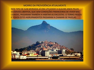 MORRO DA PROVIDÊNCIA ATUALMENTE
ESTE TIPO DE SUB-MORADIA JÁ ERA UTILIZADO A ALGUNS ANOS PELOS
ESCRAVOS LIBERTOS, QUE SEM CONDIÇÕES FINANCEIRAS DE VIVER NAS
CIDADES, PASSARAM TAMBÉM A HABITAR AS ENCOSTAS. O TERMO PEGOU
E TODOS ESTES AGRUPAMENTOS PASSARAM A CHAMAR-SE FAVELAS.
 