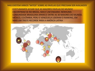 MAS EXISTEM VÁRIOS "MITOS" SOBRE AS FAVELAS QUE PRECISAM SER AVALIADOS
    COSTUMAMOS ACHAR QUE AS MAIORES FAVELAS DO MUNDO
    ENCONTRAM-SE NO BRASIL, MAS É UM ENGANO. NENHUMA
    COMUNIDADE BRASILEIRA APARECE ENTRE AS 30 MAIORES DO MUNDO.
    MÉXICO, COLÔMBIA, PERU E VENEZUELA LIDERAM O RANKING, EM
    MAIS UM TRISTE RECORDE PARA A AMÉRICA LATINA
 