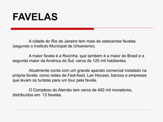 A cidade do Rio de Janeiro tem mais de setecentas favelas
(segundo o Instituto Municipal de Urbanismo).
A maior favela é a Rocinha, que também é a maior do Brasil e a
segunda maior da América do Sul: cerca de 120 mil habitantes.
Atualmente conta com um grande aparato comercial instalado na
própria favela, como redes de Fast-food, Lan Houses, bancos e empresas
que levam os turistas para um tour pela favela.
O Complexo do Alemão tem cerca de 400 mil moradores,
distribuídos em 13 favelas.
FAVELAS
 