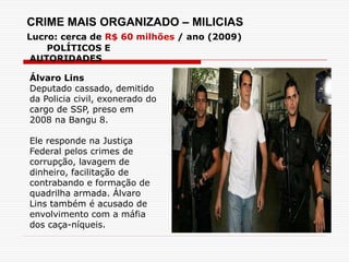 POLÍTICOS E
AUTORIDADES
Álvaro Lins
Deputado cassado, demitido
da Policia civil, exonerado do
cargo de SSP, preso em
2008 na Bangu 8.
Ele responde na Justiça
Federal pelos crimes de
corrupção, lavagem de
dinheiro, facilitação de
contrabando e formação de
quadrilha armada. Álvaro
Lins também é acusado de
envolvimento com a máfia
dos caça-níqueis.
CRIME MAIS ORGANIZADO – MILICIAS
Lucro: cerca de R$ 60 milhões / ano (2009)
 