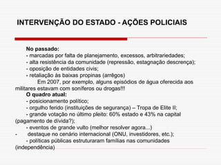 INTERVENÇÃO DO ESTADO - AÇÕES POLICIAIS
No passado:
- marcadas por falta de planejamento, excessos, arbitrariedades;
- alta resistência da comunidade (repressão, estagnação descrença);
- oposição de entidades civis;
- retaliação às baixas propinas (arrêgos)
Em 2007, por exemplo, alguns episódios de água oferecida aos
militares estavam com soníferos ou drogas!!!
O quadro atual:
- posicionamento político;
- orgulho ferido (instituições de segurança) – Tropa de Elite II;
- grande votação no último pleito: 60% estado e 43% na capital
(pagamento de dívida?);
- eventos de grande vulto (melhor resolver agora...)
- destaque no cenário internacional (ONU, investidores, etc.);
- políticas públicas estruturaram famílias nas comunidades
(independência)
 