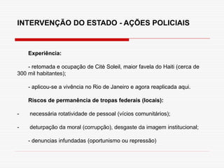 Experiência:
- retomada e ocupação de Citè Soleil, maior favela do Haiti (cerca de
300 mil habitantes);
- aplicou-se a vivência no Rio de Janeiro e agora reaplicada aqui.
Riscos de permanência de tropas federais (locais):
- necessária rotatividade de pessoal (vícios comunitários);
- deturpação da moral (corrupção), desgaste da imagem institucional;
- denuncias infundadas (oportunismo ou repressão)
INTERVENÇÃO DO ESTADO - AÇÕES POLICIAIS
 