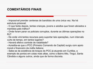 COMENTÁRIOS FINAIS
- Impossível prender centenas de bandidos de uma única vez. Na há
estrutura prisional;
- O que farão depois, tantas crianças, jovens e adultos que foram aliciados e
mantidos pelo tráfico?
- Onde foram parar os policiais corruptos, durante as últimas operações no
RJ?
- De onde virá tantos recursos para suportar tais operações, num intervalo
curto de tempo, em tantos lugares?
- Haverá efetivo controle de natalidade?
- Acredita-se que o PCC (Primeiro Comando da Capital) surgiu com apoio
moral e financeiro da máfia italiana;
- Sabe-se da existência de braços do PCC já atuando em Curitiba, a
exemplo de pontos em cotas mais altas, como o Bairro Alto, Tingui, Santa
Cândida e alguns outros, ainda que de forma discreta.
 
