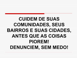 CUIDEM DE SUAS
COMUNIDADES, SEUS
BAIRROS E SUAS CIDADES,
ANTES QUE AS COISAS
PIOREM!
DENUNCIEM, SEM MEDO!
 