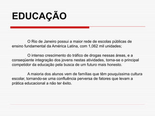 O Rio de Janeiro possui a maior rede de escolas públicas de
ensino fundamental da América Latina, com 1,062 mil unidades;
O intenso crescimento do tráfico de drogas nessas áreas, e a
conseqüente integração dos jovens nestas atividades, torna-se o principal
competidor da educação pela busca de um futuro mais honesto.
A maioria dos alunos vem de famílias que têm pouquíssima cultura
escolar, tornando-se uma confluência perversa de fatores que levam a
prática educacional a não ter êxito.
EDUCAÇÃO
 