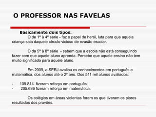 Basicamente dois tipos:
O de 1ª à 4ª série - faz o papel de herói, luta para que aquela
criança saia daquele círculo vicioso de evasão escolar.
O da 5ª à 8ª série - sabem que a escola não está conseguindo
fazer com que aquele aluno aprenda. Percebe que aquele ensino não tem
muito significado para aquele aluno.
Em 2009, a SERJ avaliou os conhecimentos em português e
matemática, dos alunos até o 2º ano. Dos 511 mil alunos avaliados:
- 109.814 fizeram reforço em português
- 205.636 fizeram reforço em matemática.
Os colégios em áreas violentas foram os que tiveram os piores
resultados dos provões.
O PROFESSOR NAS FAVELAS
 