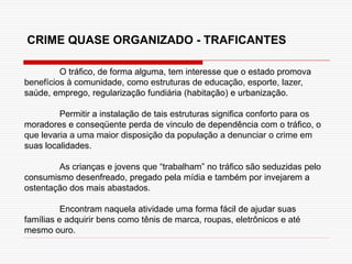 O tráfico, de forma alguma, tem interesse que o estado promova
benefícios à comunidade, como estruturas de educação, esporte, lazer,
saúde, emprego, regularização fundiária (habitação) e urbanização.
Permitir a instalação de tais estruturas significa conforto para os
moradores e conseqüente perda de vinculo de dependência com o tráfico, o
que levaria a uma maior disposição da população a denunciar o crime em
suas localidades.
As crianças e jovens que “trabalham” no tráfico são seduzidas pelo
consumismo desenfreado, pregado pela mídia e também por invejarem a
ostentação dos mais abastados.
Encontram naquela atividade uma forma fácil de ajudar suas
famílias e adquirir bens como tênis de marca, roupas, eletrônicos e até
mesmo ouro.
CRIME QUASE ORGANIZADO - TRAFICANTES
 