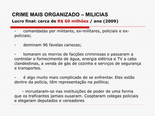CRIME MAIS ORGANIZADO – MILICIAS
Lucro final: cerca de R$ 60 milhões / ano (2009)
- comandadas por militares, ex-militares, policiais e ex-
policiais;
- dominam 96 favelas cariocas;
- tomaram os morros de facções criminosas e passaram a
controlar o fornecimento de água, energia elétrica e TV a cabo
clandestinas, a venda de gás de cozinha e serviços de segurança
e transportes.
- é algo muito mais complicado de se enfrentar. Eles estão
dentro da polícia, têm representação na política;
- incrustaram-se nas instituições de poder de uma forma
que os traficantes jamais ousaram. Cooptaram colegas policiais
e elegeram deputados e vereadores
 