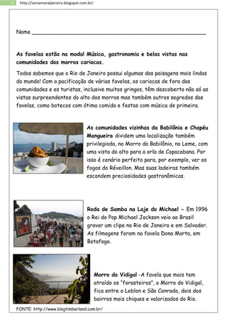 3 http://soniamaralpereira.blogspot.com.br/
Nome ____________________________________________________
As favelas estão na moda! Música, gastronomia e belas vistas nas
comunidades dos morros cariocas.
Todos sabemos que o Rio de Janeiro possui algumas das paisagens mais lindas
do mundo! Com a pacificação de várias favelas, os cariocas de fora das
comunidades e os turistas, inclusive muitos gringos, têm descoberto não só as
vistas surpreendentes do alto dos morros mas também outros segredos das
favelas, como botecos com ótima comida e festas com música de primeira.
As comunidades vizinhas da Babilônia e Chapéu
Mangueira dividem uma localização também
privilegiada, no Morro da Babilônia, no Leme, com
uma vista do alto para a orla de Copacabana. Por
isso é cenário perfeito para, por exemplo, ver os
fogos do Réveillon. Mas suas ladeiras também
escondem preciosidades gastronômicas.
Roda de Samba na Laje do Michael - Em 1996
o Rei do Pop Michael Jackson veio ao Brasil
gravar um clipe no Rio de Janeiro e em Salvador.
As filmagens foram na favela Dona Marta, em
Botafogo.
Morro do Vidigal -A favela que mais tem
atraído os “forasteiros”, o Morro do Vidigal,
fica entre o Leblon e São Conrado, dois dos
bairros mais chiques e valorizados do Rio.
FONTE: http://www.blogtimberland.com.br/
 