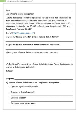 5 http://soniamaralpereira.blogspot.com.br/
Nome ______________________________________________________________
Leia o trecho abaixo e responda:
“A lista de maiores favelas/complexos de favelas do Rio, tem o Complexo de
Acari 21.999 habitantes; o Complexo da Fazenda Coqueiro, com 44.834
moradores; o Complexo da Penha 35.388; o Complexo do Jacarezinho 32.972;
o Complexo do Alemão, com 58.430; o Complexo de Manguinhos 21.846; e o
Complexo da Pedreira 20.508.”
(Fonte: http://oglobo.globo.com/)
a) Qual das favelas acima tem o maior número de habitantes?
__________________________________________________________
b) Qual das favelas acima tem o menor números de habitantes?
__________________________________________________________
c) Coloque os números do trecho acima em ordem crescente:
_________________________________________________________
_________________________________________________________
d) Qual é a diferença entre o número de habitantes da favela do Complexo do
Alemão e do Complexo da Penha?
Cálculo:
Resposta __________________________________________________
e) Sobre o número de habitantes do Complexo de Manguinhos:
 Quantos algarismos ele possui?
_____________________________________________________
 Quantas ordens ele possui?
_____________________________________________________
 Quantas classes?
_____________________________________________________
 Escreva o nome por extenso:
____________________________________________________
 