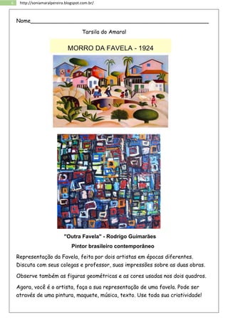6 http://soniamaralpereira.blogspot.com.br/
Nome_____________________________________________________
Tarsila do Amaral
"Outra Favela" - Rodrigo Guimarães
Pintor brasileiro contemporâneo
Representação da Favela, feita por dois artistas em épocas diferentes.
Discuta com seus colegas e professor, suas impressões sobre as duas obras.
Observe também as figuras geométricas e as cores usadas nos dois quadros.
Agora, você é o artista, faça a sua representação de uma favela. Pode ser
através de uma pintura, maquete, música, texto. Use toda sua criatividade!
 