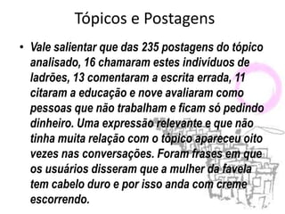 Tópicos e Postagens
• Vale salientar que das 235 postagens do tópico
  analisado, 16 chamaram estes indivíduos de
  ladrões, 13 comentaram a escrita errada, 11
  citaram a educação e nove avaliaram como
  pessoas que não trabalham e ficam só pedindo
  dinheiro. Uma expressão relevante e que não
  tinha muita relação com o tópico apareceu oito
  vezes nas conversações. Foram frases em que
  os usuários disseram que a mulher da favela
  tem cabelo duro e por isso anda com creme
  escorrendo.
 