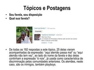 Tópicos e Postagens
• Sou favela, sou disposição
• Qual sua favela?




• De todas as 192 respostas a este tópico, 25 delas vieram
  acompanhadas da expressão: “aqui alemão passa mal” ou “aqui
  alemão não tem vez”, ao lado do nome da favela e dez delas
  continham a expressão “é noix”, já usada como característica de
  discriminação pelas comunidades anteriores. Os alemães, neste
  caso, são os inimigos, também playboys.
 