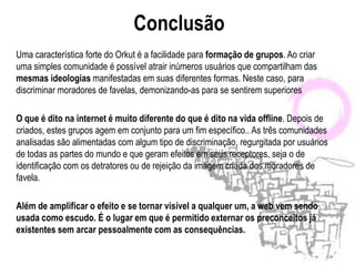 Conclusão
Uma característica forte do Orkut é a facilidade para formação de grupos. Ao criar
uma simples comunidade é possível atrair inúmeros usuários que compartilham das
mesmas ideologias manifestadas em suas diferentes formas. Neste caso, para
discriminar moradores de favelas, demonizando-as para se sentirem superiores

O que é dito na internet é muito diferente do que é dito na vida offline. Depois de
criados, estes grupos agem em conjunto para um fim específico.. As três comunidades
analisadas são alimentadas com algum tipo de discriminação, regurgitada por usuários
de todas as partes do mundo e que geram efeitos em seus receptores, seja o de
identificação com os detratores ou de rejeição da imagem criada dos moradores de
favela.

Além de amplificar o efeito e se tornar visível a qualquer um, a web vem sendo
usada como escudo. É o lugar em que é permitido externar os preconceitos já
existentes sem arcar pessoalmente com as consequências.
 