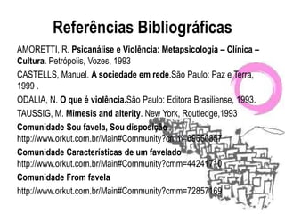 Referências Bibliográficas
AMORETTI, R. Psicanálise e Violência: Metapsicologia – Clínica –
Cultura. Petrópolis, Vozes, 1993
CASTELLS, Manuel. A sociedade em rede.São Paulo: Paz e Terra,
1999 .
ODALIA, N. O que é violência.São Paulo: Editora Brasiliense, 1993.
TAUSSIG, M. Mimesis and alterity. New York, Routledge,1993
Comunidade Sou favela, Sou disposição
http://www.orkut.com.br/Main#Community?cmm=69650857
Comunidade Características de um favelado
http://www.orkut.com.br/Main#Community?cmm=44241710
Comunidade From favela
http://www.orkut.com.br/Main#Community?cmm=72857169
 
