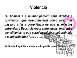 Violência
“O homem e a mulher perdem seus direitos e
privilégios, que desconheciam como tais, mas
passam a ter a consciência de que as relações
entre eles e Deus não eram entre iguais, mas entre
semelhantes, o que permitia existir o subordinado
e o subordinador.” (ODÁLIA, N. 1985 p.30)

Violência Explícita e Violência Implícita (AMORETTI,1992)
 