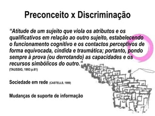 Preconceito x Discriminação
“Atitude de um sujeito que viola os atributos e os
qualificativos em relação ao outro sujeito, estabelecendo
o funcionamento cognitivo e os contactos perceptivos de
forma equivocada, cindida e traumática; portanto, pondo
sempre à prova (ou derrotando) as capacidades e os
recursos simbólicos do outro.”
(TAUSSIG, 1993 p.61)


Sociedade em rede (CASTELLS, 1999)

Mudanças de suporte de informação
 