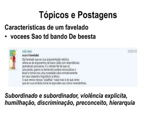 Tópicos e Postagens
Características de um favelado
• vocees Sao td bando De beesta




Subordinado e subordinador, violência explícita,
humilhação, discriminação, preconceito, hierarquia
 