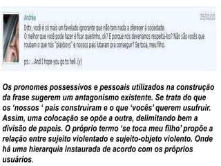 Os pronomes possessivos e pessoais utilizados na construção
da frase sugerem um antagonismo existente. Se trata do que
os „nossos „ pais construíram e o que „vocês‟ querem usufruir.
Assim, uma colocação se opõe a outra, delimitando bem a
divisão de papeis. O próprio termo „se toca meu filho‟ propõe a
relação entre sujeito violentado e sujeito-objeto violento. Onde
há uma hierarquia instaurada de acordo com os próprios
usuários.
 