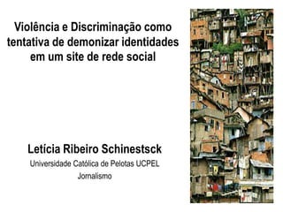 Violência e Discriminação como
tentativa de demonizar identidades
     em um site de rede social




    Letícia Ribeiro Schinestsck
    Universidade Católica de Pelotas UCPEL
                  Jornalismo
 