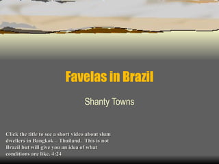 Favelas in Brazil Shanty Towns Click the title to see a short video about slum dwellers in Bangkok – Thailand.  This is not Brazil but will give you an idea of what conditions are like. 4:24 