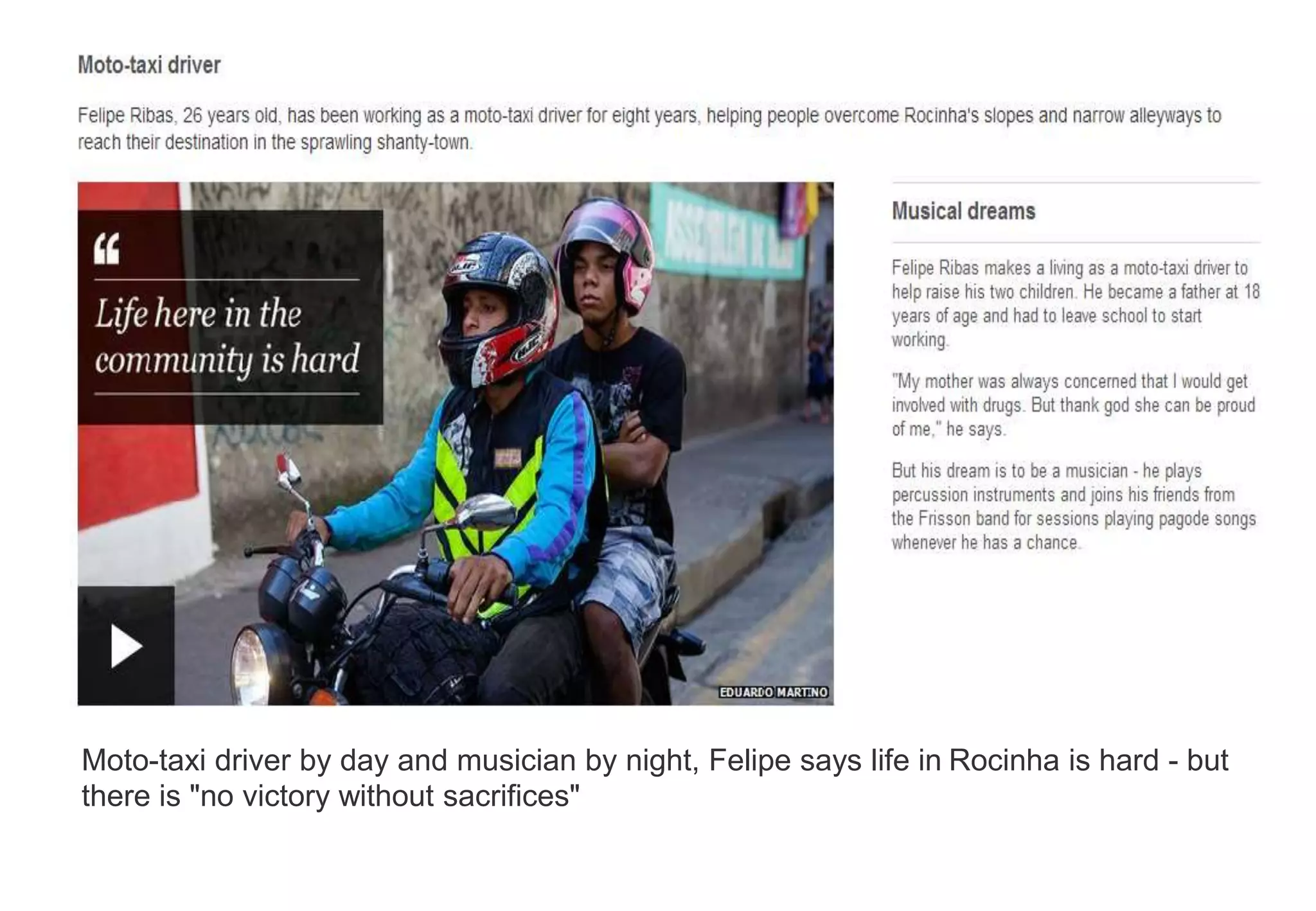 Moto-taxi driver by day and musician by night, Felipe says life in Rocinha is hard - but
there is "no victory without sacrifices"
 