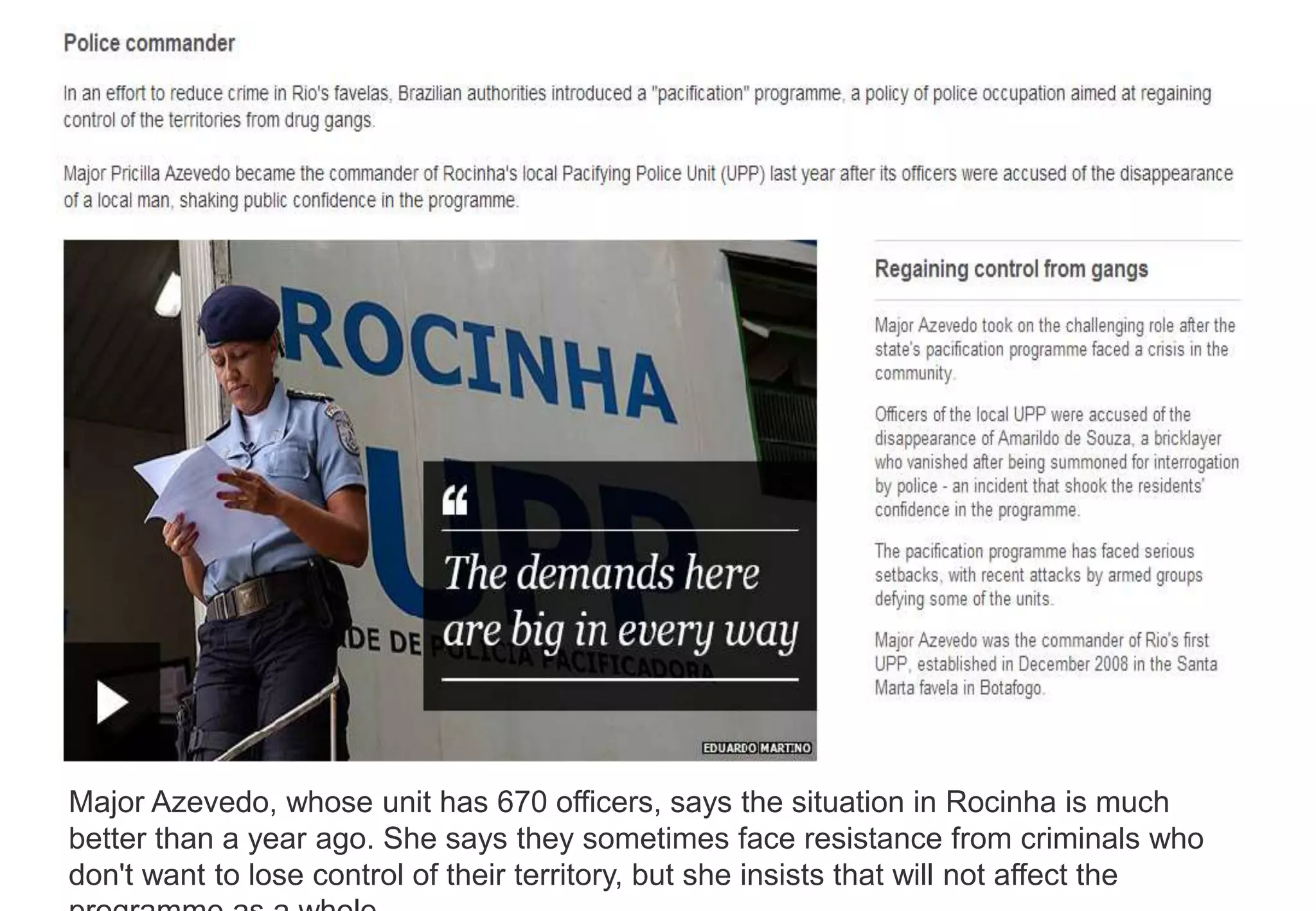 Major Azevedo, whose unit has 670 officers, says the situation in Rocinha is much
better than a year ago. She says they sometimes face resistance from criminals who
don't want to lose control of their territory, but she insists that will not affect the
 