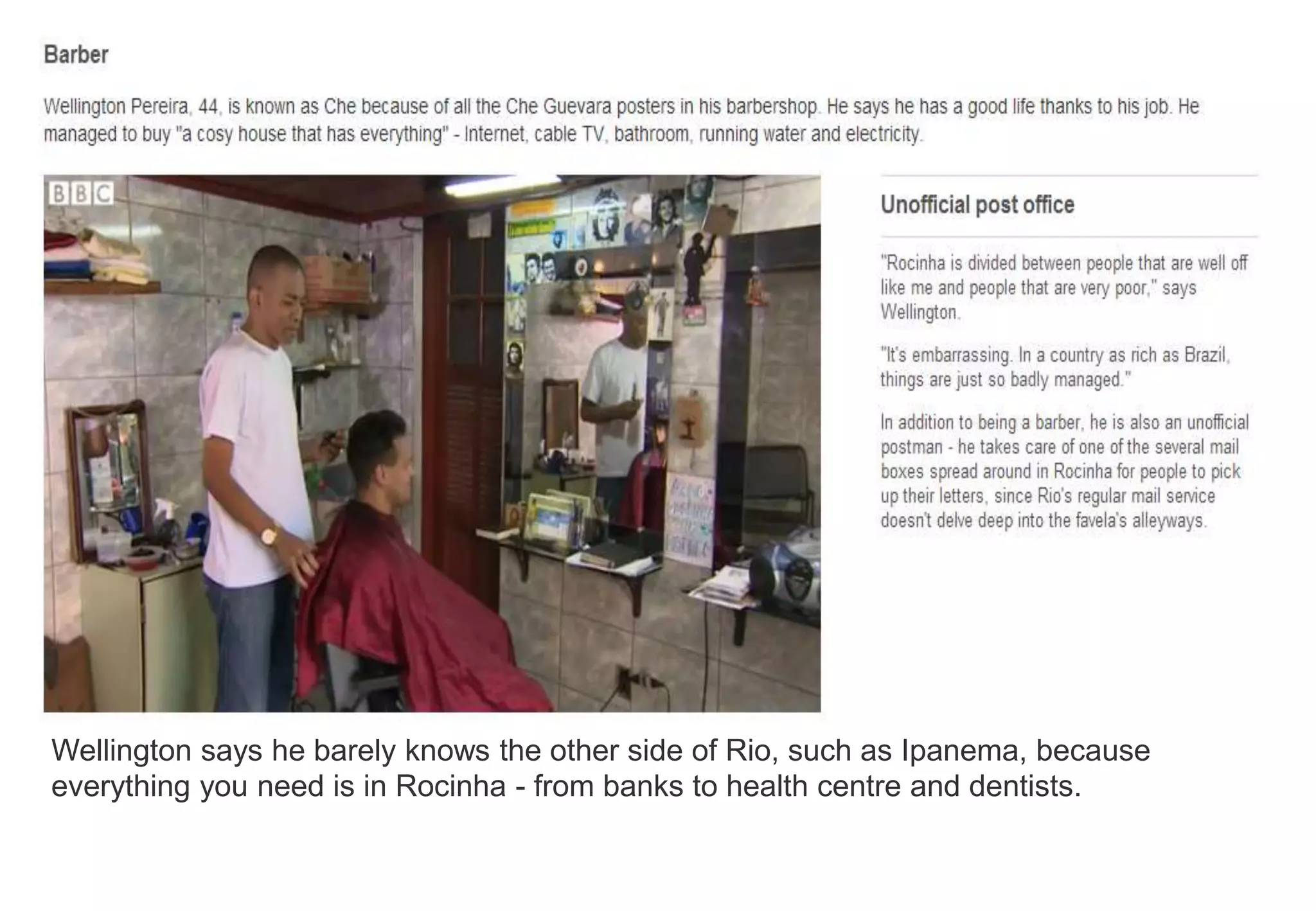 Wellington says he barely knows the other side of Rio, such as Ipanema, because
everything you need is in Rocinha - from banks to health centre and dentists.
 