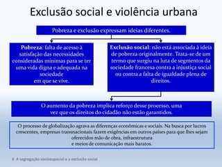 Exclusão social e violência urbana
Pobreza e exclusão expressam ideias diferentes.
Pobreza: falta de acesso à
satisfação das necessidades
consideradas mínimas para se ter
uma vida digna e adequada na
sociedade
em que se vive.
Exclusão social: não está associada à ideia
de pobreza originalmente. Trata-se de um
termo que surgiu na luta de segmentos da
sociedade francesa contra a injustiça social
ou contra a falta de igualdade plena de
direitos.
O aumento da pobreza implica reforço desse processo, uma
vez que os direitos do cidadão não estão garantidos.
O processo de globalização agrava as diferenças econômicas e sociais. Na busca por lucros
crescentes, empresas transnacionais fazem exigências em outros países para que lhes sejam
oferecidos mão de obra, infraestrutura
e meios de comunicação mais baratos.
4 A segregação socioespacial e a exclusão social
 