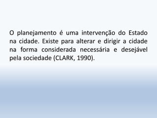 O planejamento é uma intervenção do Estado
na cidade. Existe para alterar e dirigir a cidade
na forma considerada necessária e desejável
pela sociedade (CLARK, 1990).
 