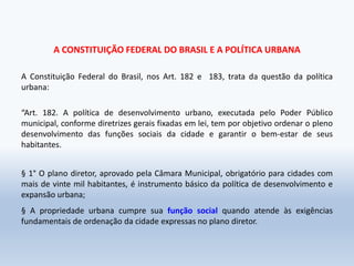 A CONSTITUIÇÃO FEDERAL DO BRASIL E A POLÍTICA URBANA
A Constituição Federal do Brasil, nos Art. 182 e 183, trata da questão da política
urbana:
“Art. 182. A política de desenvolvimento urbano, executada pelo Poder Público
municipal, conforme diretrizes gerais fixadas em lei, tem por objetivo ordenar o pleno
desenvolvimento das funções sociais da cidade e garantir o bem-estar de seus
habitantes.
§ 1° O plano diretor, aprovado pela Câmara Municipal, obrigatório para cidades com
mais de vinte mil habitantes, é instrumento básico da política de desenvolvimento e
expansão urbana;
§ A propriedade urbana cumpre sua função social quando atende às exigências
fundamentais de ordenação da cidade expressas no plano diretor.
 