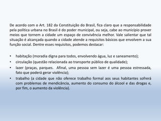 De acordo com o Art. 182 da Constituição do Brasil, fica claro que a responsabilidade
pela política urbana no Brasil é do poder municipal, ou seja, cabe ao município prover
meios que tornem a cidade um espaço de convivência melhor. Vale salientar que tal
situação é alcançada quando a cidade atende a requisitos básicos que envolvem a sua
função social. Dentre esses requisitos, podemos destacar:
• habitação (moradia digna para todos, envolvendo água, luz e saneamento);
• circulação (questão relacionada ao transporte público de qualidade);
• lazer (praças, parques. Afinal, uma pessoa sem lazer é uma pessoa estressada,
fato que poderá gerar violência);
• trabalho (a cidade que não oferece trabalho formal aos seus habitantes sofrerá
com problemas de mendicância, aumento do consumo do álcool e das drogas e,
por fim, o aumento da violência).
 