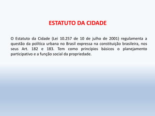 ESTATUTO DA CIDADE
O Estatuto da Cidade (Lei 10.257 de 10 de julho de 2001) regulamenta a
questão da política urbana no Brasil expressa na constituição brasileira, nos
seus Art. 182 e 183. Tem como princípios básicos o planejamento
participativo e a função social da propriedade.
 