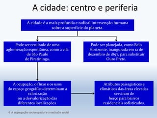 A cidade: centro e periferia
A cidade é a mais profunda e radical intervenção humana
sobre a superfície do planeta.
A ocupação, o fluxo e os usos
do espaço geográfico determinam a
valorização
ou a desvalorização das
diferentes localizações.
Pode ser resultado de uma
aglomeração espontânea, como a vila
de São Paulo
de Piratininga.
Pode ser planejada, como Belo
Horizonte, inaugurada em 12 de
dezembro de 1897, para substituir
Ouro Preto.
Atributos paisagísticos e
climáticos das áreas elevadas
serviram de
berço para bairros
residenciais sofisticados.
4 A segregação socioespacial e a exclusão social
 