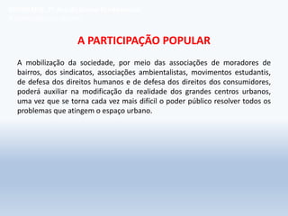 A PARTICIPAÇÃO POPULAR
A mobilização da sociedade, por meio das associações de moradores de
bairros, dos sindicatos, associações ambientalistas, movimentos estudantis,
de defesa dos direitos humanos e de defesa dos direitos dos consumidores,
poderá auxiliar na modificação da realidade dos grandes centros urbanos,
uma vez que se torna cada vez mais difícil o poder público resolver todos os
problemas que atingem o espaço urbano.
GEOGRAFIA, 7º Ano do Ensino Fundamental
A favelização das cidades
 