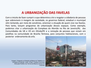 A URBANIZAÇÃO DAS FAVELAS
Com o intuito de fazer cumprir o que determina a lei e resgatar a cidadania de pessoas
que sobrevivem à margem da sociedade, os governos federal, estadual e municipal
vêm tentando, por meio de convênios, amenizar a situação de quem vive nas favelas.
Para tanto, lançam programas de urbanização desses espaços. Como exemplo,
podemos citar a urbanização do Complexo do Alemão no Rio de Janeiro/RJ, das
Comunidades do V8 e V9 em Olinda/PE e a remoção de pessoas que viviam em
palafitas na comunidade de Brasília Teimosa, para conjuntos habitacionais, com o
posterior ordenamento da orla.
Imagem: Chegando na Estação da Baiana do Teleférico no
Complexo do Alemão / autor: ATigre / Creative Commons
Atribuição-Partilha nos Termos da Mesma Licença 3.0
Unported
 