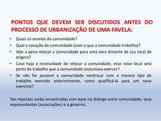 PONTOS QUE DEVEM SER DISCUTIDOS ANTES DO
PROCESSO DE URBANIZAÇÃO DE UMA FAVELA:
• Quais os anseios da comunidade?
• Qual a vocação da comunidade (com o que a comunidade trabalha)?
• Vale a pena relocar a comunidade para uma área distante de seu local de
origem?
• Caso haja a necessidade de relocar a comunidade, esse novo local será
perto do trabalho que a comunidade costumava exercer?
• Se não for possível a comunidade continuar com o mesmo tipo de
trabalho exercido anteriormente, como qualificá-la para um novo
exercício?
Tais repostas serão encontradas com base no diálogo entre comunidade, seus
representantes (associações) e o governo.
 