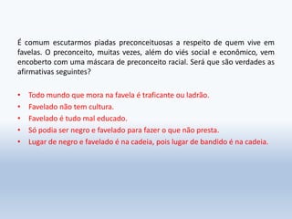 É comum escutarmos piadas preconceituosas a respeito de quem vive em
favelas. O preconceito, muitas vezes, além do viés social e econômico, vem
encoberto com uma máscara de preconceito racial. Será que são verdades as
afirmativas seguintes?
• Todo mundo que mora na favela é traficante ou ladrão.
• Favelado não tem cultura.
• Favelado é tudo mal educado.
• Só podia ser negro e favelado para fazer o que não presta.
• Lugar de negro e favelado é na cadeia, pois lugar de bandido é na cadeia.
 