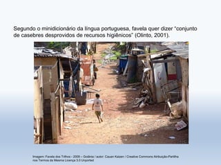Segundo o minidicionário da língua portuguesa, favela quer dizer “conjunto
de casebres desprovidos de recursos higiênicos” (Olinto, 2001).
Imagem: Favela dos Trilhos - 2009 – Goiânia / autor: Cauan Kaizen / Creative Commons Atribuição-Partilha
nos Termos da Mesma Licença 3.0 Unported
 