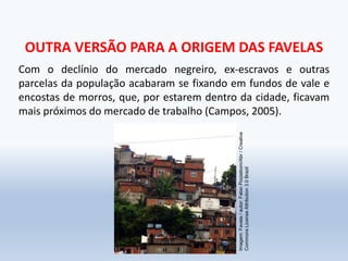 OUTRA VERSÃO PARA A ORIGEM DAS FAVELAS
Com o declínio do mercado negreiro, ex-escravos e outras
parcelas da população acabaram se fixando em fundos de vale e
encostas de morros, que, por estarem dentro da cidade, ficavam
mais próximos do mercado de trabalho (Campos, 2005).
Imagem:Favela/autor:FabioPozzebom/Abr/Creative
CommonsLicenseAttribution3.0Brazil
 