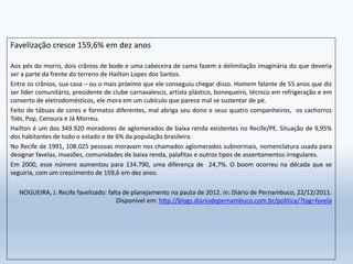Favelização cresce 159,6% em dez anos
Aos pés do morro, dois crânios de bode e uma cabeceira de cama fazem a delimitação imaginária do que deveria
ser a parte da frente do terreno de Hailton Lopes dos Santos.
Entre os crânios, sua casa – ou o mais próximo que ele conseguiu chegar disso. Homem falante de 55 anos que diz
ser líder comunitário, presidente de clube carnavalesco, artista plástico, bonequeiro, técnico em refrigeração e em
conserto de eletrodomésticos, ele mora em um cubículo que parece mal se sustentar de pé.
Feito de tábuas de cores e formatos diferentes, mal abriga seu dono e seus quatro companheiros, os cachorros
Tobi, Pop, Cenoura e Já Morreu.
Hailton é um dos 349.920 moradores de aglomerados de baixa renda existentes no Recife/PE. Situação de 9,95%
dos habitantes de todo o estado e de 6% da população brasileira.
No Recife de 1991, 108.025 pessoas moravam nos chamados aglomerados subnormais, nomenclatura usada para
designar favelas, invasões, comunidades de baixa renda, palafitas e outros tipos de assentamentos irregulares.
Em 2000, esse número aumentou para 134.790, uma diferença de 24,7%. O boom ocorreu na década que se
seguiria, com um crescimento de 159,6 em dez anos.
NOGUEIRA, J. Recife favelizado: falta de planejamento na pauta de 2012. in: Diário de Pernambuco, 22/12/2011.
Disponível em: http://blogs.diariodepernambuco.com.br/politica/?tag=favela
 