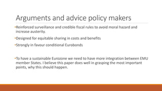 Arguments and advice policy makers
•Reinforced surveillance and credible fiscal rules to avoid moral hazard and
increase austerity.
•Designed for equitable sharing in costs and benefits
•Strongly in favour conditional Eurobonds
•To have a sustainable Eurozone we need to have more integration between EMU
member States. I believe this paper does well in grasping the most important
points, why this should happen.
 