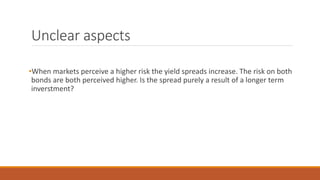 Unclear aspects
•When markets perceive a higher risk the yield spreads increase. The risk on both
bonds are both perceived higher. Is the spread purely a result of a longer term
inverstment?
 