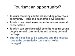 Tourism: an opportunity?
• Tourists can bring additional spending power to a
community – jobs and economic development.
• Tourism can provide resources for environmental
conservation
• Tourism can provide social benefits keeping young
people in rural communities and valuing cultural
heritage
• But the value has to be captured and the impacts
have to be controlled – tourism has to be
managed.
 