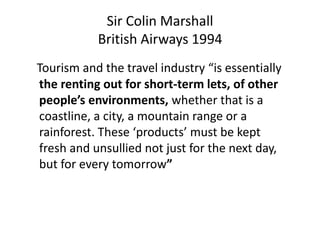 Sir Colin Marshall
British Airways 1994
Tourism and the travel industry “is essentially
the renting out for short-term lets, of other
people’s environments, whether that is a
coastline, a city, a mountain range or a
rainforest. These ‘products’ must be kept
fresh and unsullied not just for the next day,
but for every tomorrow”
 