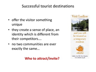 Successful tourist destinations
• offer the visitor something
unique
• they create a sense of place, an
identity which is different from
their competitors….
• no two communities are ever
exactly the same…
Who to attract/invite?
 