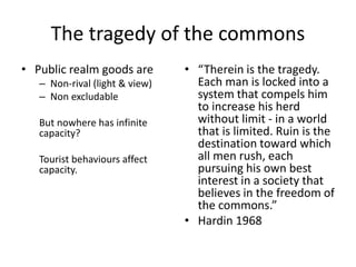 The tragedy of the commons
• Public realm goods are
– Non-rival (light & view)
– Non excludable
But nowhere has infinite
capacity?
Tourist behaviours affect
capacity.
• “Therein is the tragedy.
Each man is locked into a
system that compels him
to increase his herd
without limit - in a world
that is limited. Ruin is the
destination toward which
all men rush, each
pursuing his own best
interest in a society that
believes in the freedom of
the commons.”
• Hardin 1968
 