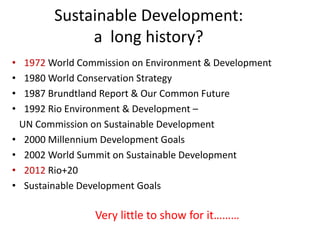 Sustainable Development:
a long history?
• 1972 World Commission on Environment & Development
• 1980 World Conservation Strategy
• 1987 Brundtland Report & Our Common Future
• 1992 Rio Environment & Development –
UN Commission on Sustainable Development
• 2000 Millennium Development Goals
• 2002 World Summit on Sustainable Development
• 2012 Rio+20
• Sustainable Development Goals
Very little to show for it………
 
